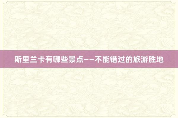 斯里兰卡有哪些景点——不能错过的旅游胜地