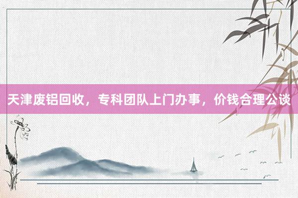 天津废铝回收，专科团队上门办事，价钱合理公谈